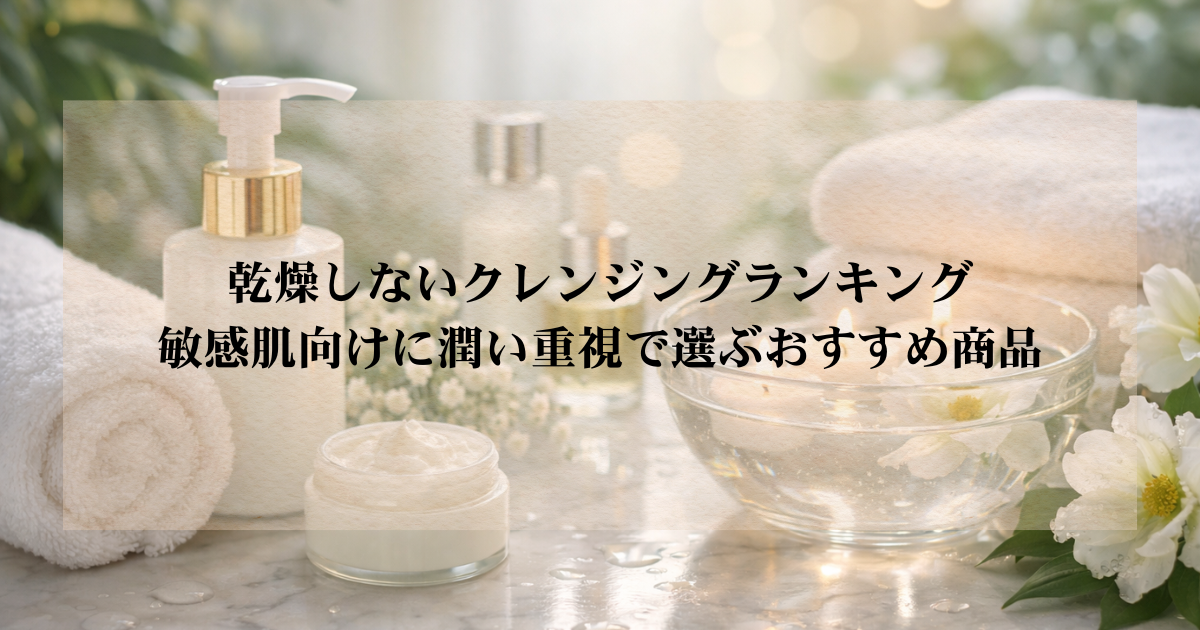 乾燥しないクレンジングランキング｜敏感肌向けに潤い重視で選ぶおすすめ商品